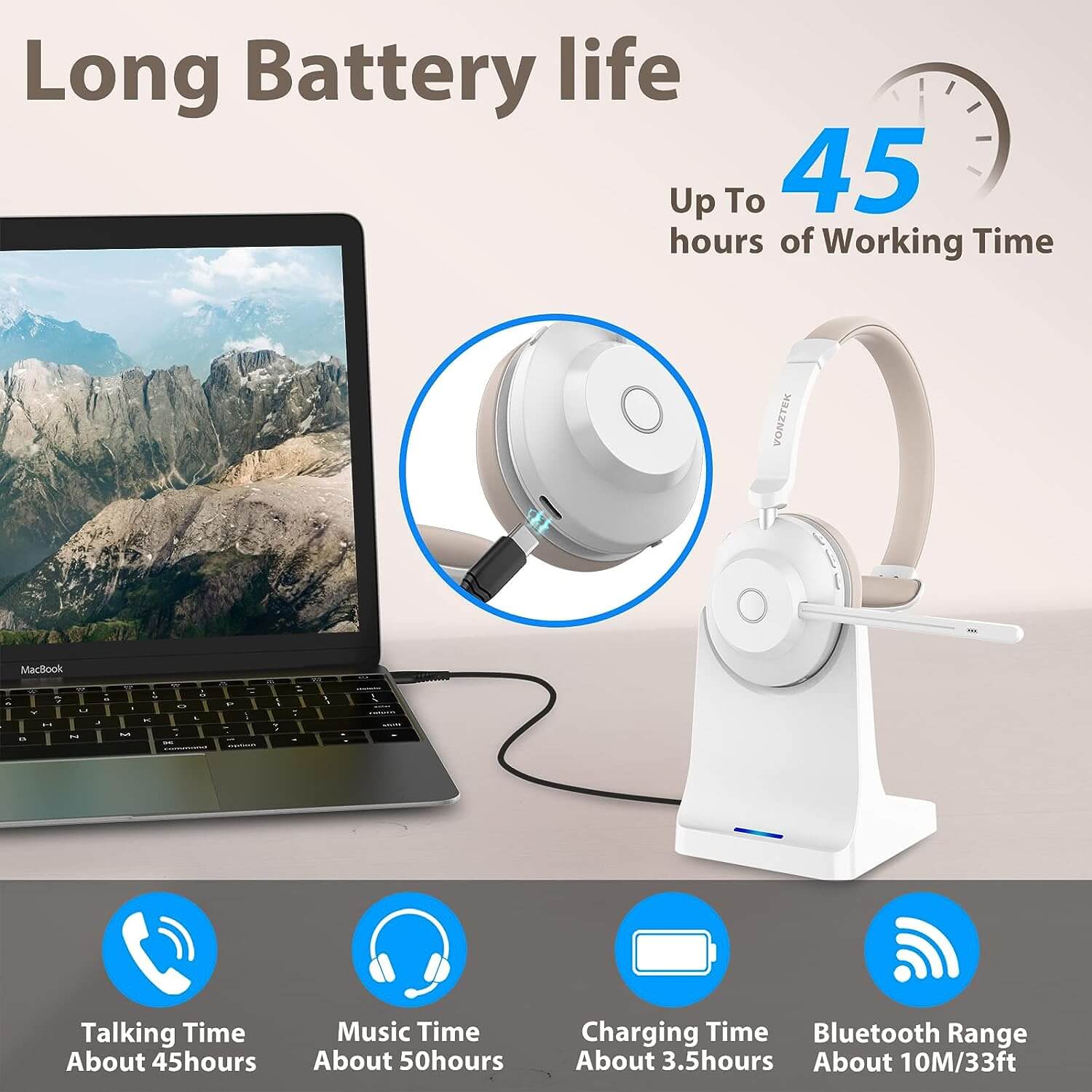 Long battery life,Up to 45 hours of working time,Talking time about 45hours,Music time about 50 hours,Charging time about 3.5 hours,Bluetooth range about 10M/33ft.